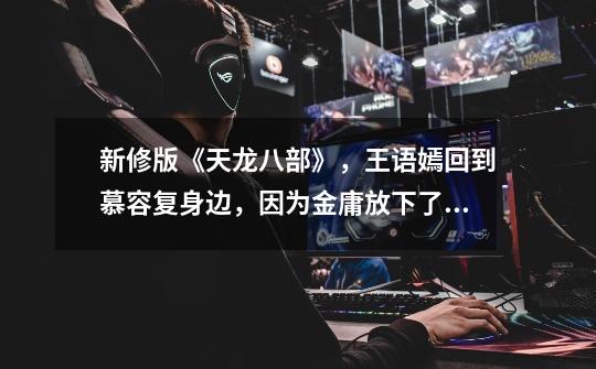 新修版《天龙八部》,王语嫣回到慕容复身边,因为金庸放下了执念-第1张-游戏信息-龙启网