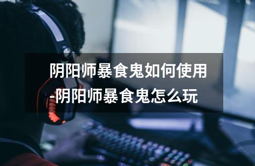 阴阳师暴食鬼如何使用-阴阳师暴食鬼怎么玩-第1张-游戏信息-龙启网