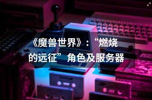 《魔兽世界》:“燃烧的远征”角色及服务器-第1张-游戏信息-龙启网
