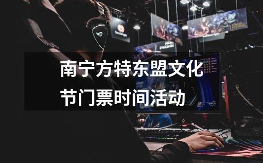 南宁方特东盟文化节门票时间活动-第1张-游戏信息-龙启网