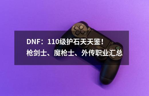 DNF:110级护石天天鉴!枪剑士、魔枪士、外传职业汇总-第1张-游戏信息-龙启网