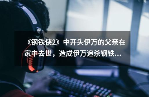 《钢铁侠2》中开头伊万的父亲在家中去世,造成伊万追杀钢铁侠的原因是什么-第1张-游戏信息-龙启网