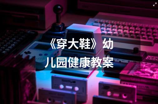 《穿大鞋》幼儿园健康教案-第1张-游戏信息-龙启网