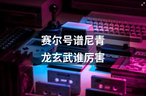 赛尔号谱尼青龙玄武谁厉害-第1张-游戏信息-龙启网