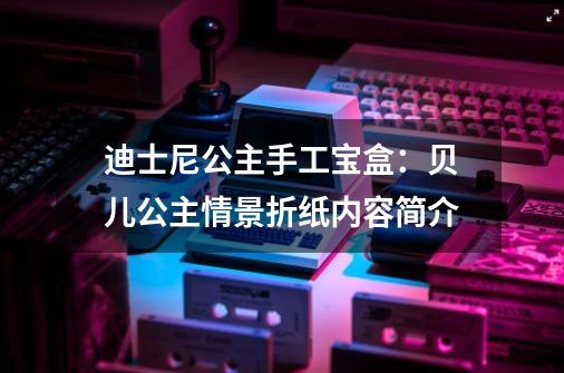 迪士尼公主手工宝盒:贝儿公主情景折纸内容简介-第1张-游戏信息-龙启网