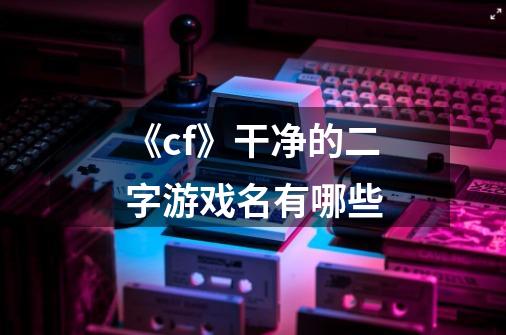 《cf》干净的二字游戏名有哪些-第1张-游戏信息-龙启网