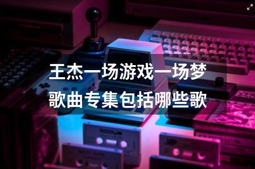王杰一场游戏一场梦歌曲专集包括哪些歌-第1张-游戏信息-龙启网