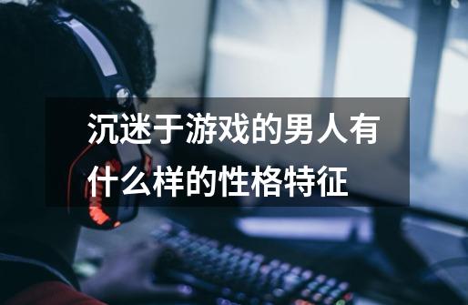 沉迷于游戏的男人有什么样的性格特征-第1张-游戏信息-龙启网