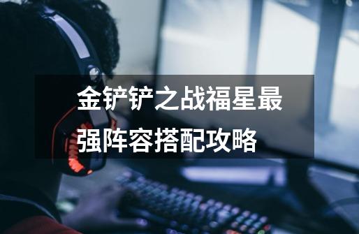 金铲铲之战福星最强阵容搭配攻略-第1张-游戏信息-龙启网