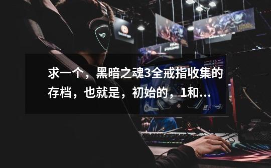 求一个，黑暗之魂3全戒指收集的存档，也就是，初始的，+1和+2的戒指都有的，完成了图示成就的。-第1张-游戏信息-龙启网