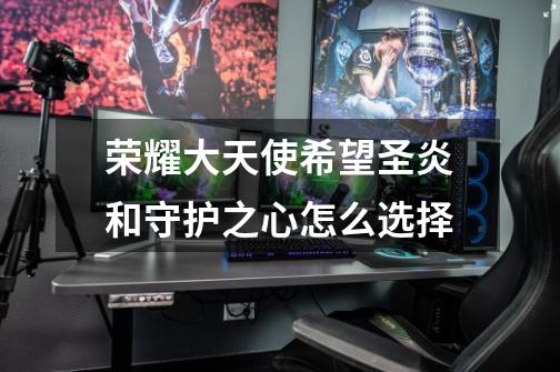 荣耀大天使希望圣炎和守护之心怎么选择-第1张-游戏信息-龙启网