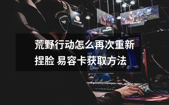 荒野行动怎么再次重新捏脸 易容卡获取方法-第1张-游戏信息-龙启网