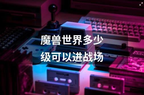 魔兽世界多少级可以进战场-第1张-游戏信息-龙启网