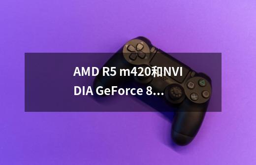 AMD R5 m420和NVIDIA GeForce 810m哪个更好-第1张-游戏信息-龙启网