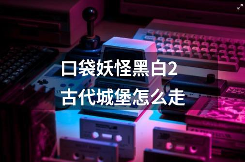 口袋妖怪黑白2古代城堡怎么走-第1张-游戏信息-龙启网