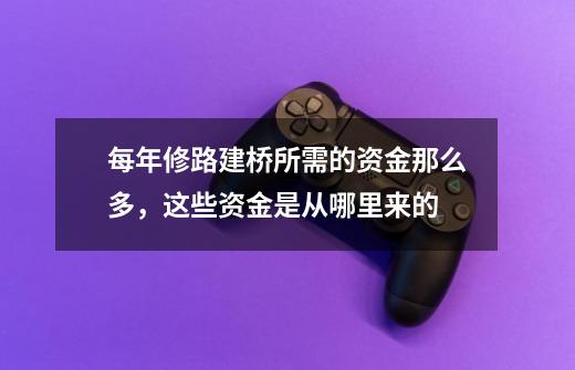 每年修路建桥所需的资金那么多,这些资金是从哪里来的-第1张-游戏信息-龙启网