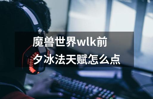 魔兽世界wlk前夕冰法天赋怎么点-第1张-游戏信息-龙启网