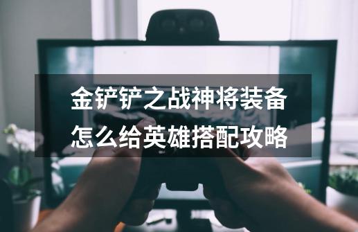 金铲铲之战神将装备怎么给英雄搭配攻略-第1张-游戏信息-龙启网