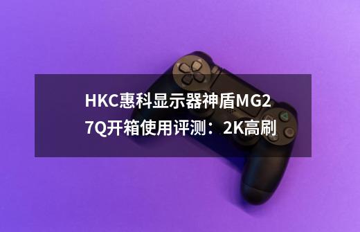 HKC惠科显示器神盾MG27Q开箱使用评测:2K高刷-第1张-游戏信息-龙启网