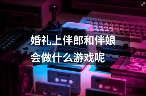 婚礼上伴郎和伴娘会做什么游戏呢-第1张-游戏信息-龙启网