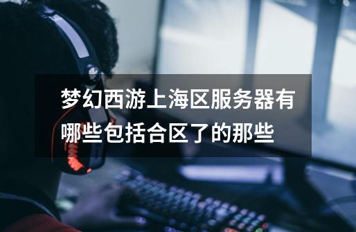 梦幻西游上海区服务器有哪些包括合区了的那些-第1张-游戏信息-龙启网