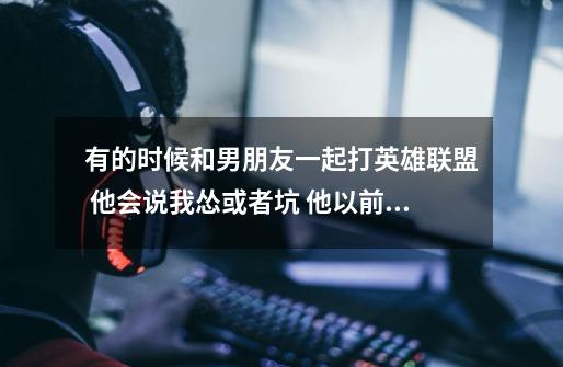 有的时候和男朋友一起打英雄联盟 他会说我怂或者坑 他以前不会这样的 但是他还是愿意让我和他的-第1张-游戏信息-龙启网