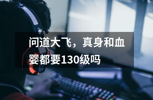 问道大飞,真身和血婴都要130级吗-第1张-游戏信息-龙启网