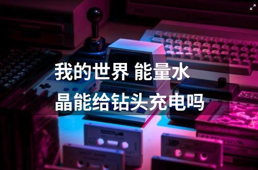我的世界 能量水晶能给钻头充电吗-第1张-游戏信息-龙启网