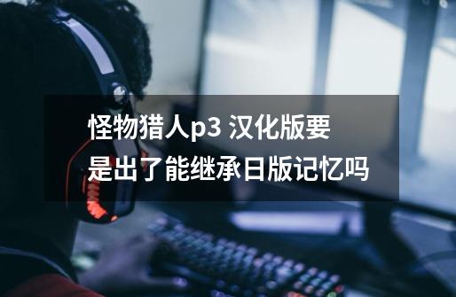 怪物猎人p3 汉化版要是出了能继承日版记忆吗-第1张-游戏信息-龙启网