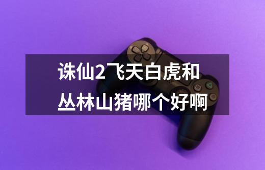 诛仙2飞天白虎和丛林山猪哪个好啊-第1张-游戏信息-龙启网