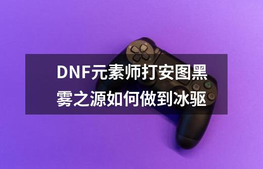 DNF元素师打安图黑雾之源如何做到冰驱-第1张-游戏信息-龙启网