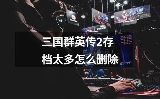 三国群英传2存档太多怎么删除-第1张-游戏信息-龙启网