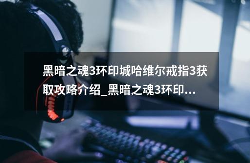 黑暗之魂3环印城哈维尔戒指+3获取攻略介绍_黑暗之魂3环印城哈维尔戒指+3获取攻略是什么-第1张-游戏信息-龙启网