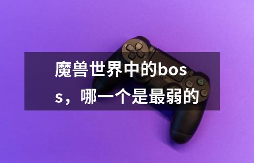 魔兽世界中的boss,哪一个是最弱的-第1张-游戏信息-龙启网