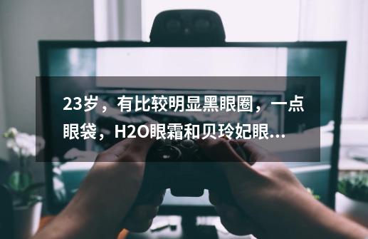 23岁，有比较明显黑眼圈，一点眼袋，H2O眼霜和贝玲妃眼霜，哪个去黑眼圈效果好-第1张-游戏信息-龙启网
