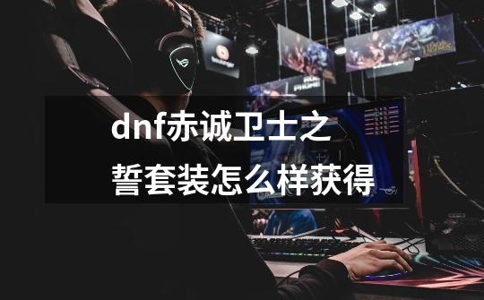 dnf赤诚卫士之誓套装怎么样获得-第1张-游戏信息-龙启网