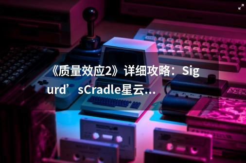 《质量效应2》详细攻略:Sigurd’sCradle星云支线任务-第1张-游戏信息-龙启网