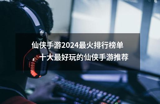 仙侠手游2024最火排行榜单,十大最好玩的仙侠手游推荐-第1张-游戏信息-龙启网