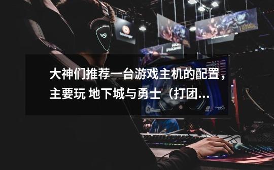 大神们推荐一台游戏主机的配置,主要玩 地下城与勇士(打团用)、英-第1张-游戏信息-龙启网