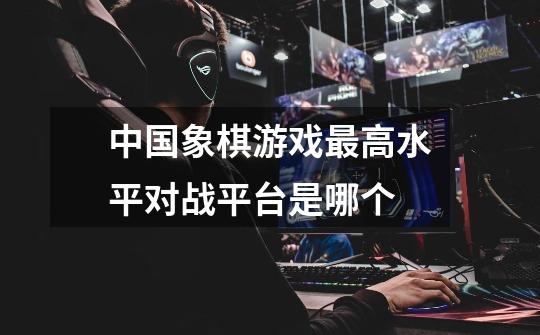 中国象棋游戏最高水平对战平台是哪个-第1张-游戏信息-龙启网
