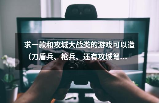 求一款和攻城大战类的游戏可以造（刀盾兵、枪兵、还有攻城弩、投石器，炮塔，炮塔有电的游戏，游戏里面有-第1张-游戏信息-龙启网