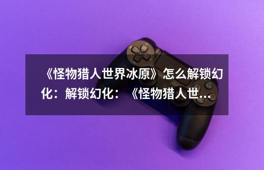 《怪物猎人世界冰原》怎么解锁幻化:解锁幻化:《怪物猎人世界冰原》攻略-第1张-游戏信息-龙启网