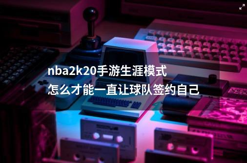nba2k20手游生涯模式怎么才能一直让球队签约自己-第1张-游戏信息-龙启网