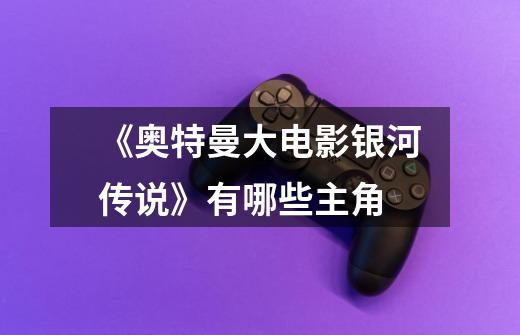 《奥特曼大电影银河传说》有哪些主角-第1张-游戏信息-龙启网