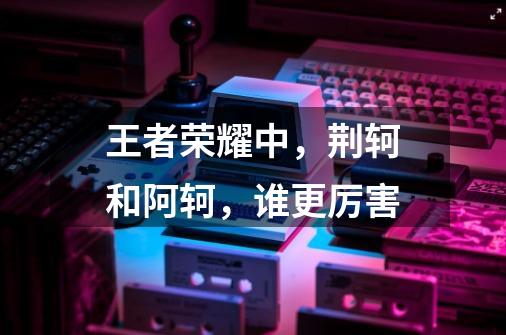 王者荣耀中,荆轲和阿轲,谁更厉害-第1张-游戏信息-龙启网