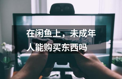 在闲鱼上，未成年人能购买东西吗-第1张-游戏信息-龙启网