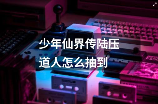 少年仙界传陆压道人怎么抽到-第1张-游戏信息-龙启网