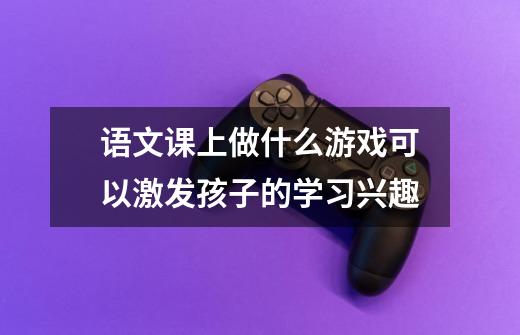 语文课上做什么游戏可以激发孩子的学习兴趣-第1张-游戏信息-龙启网