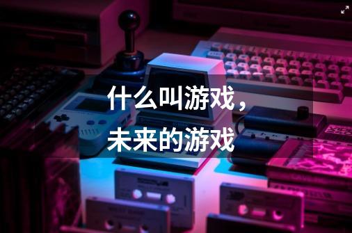 什么叫游戏，未来的游戏-第1张-游戏信息-龙启网