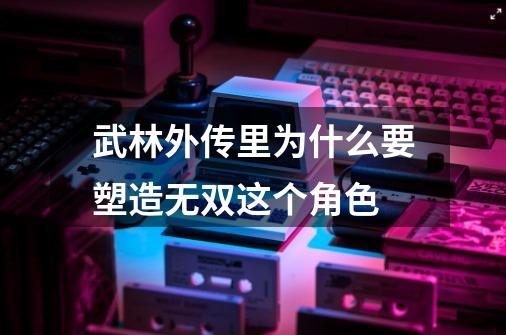 武林外传里为什么要塑造无双这个角色-第1张-游戏信息-龙启网